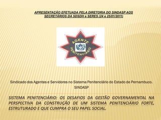 APRESENTAÇÃO EFETUADA PELA DIRETORIA DO SINDASP AOS
                   SECRETÁRIOS DA SDSDH e SERES (24 e 25/01/2011)




Sindicado dos Agentes e Servidores no Sistema Penitenciário do Estado de Pernambuco.
                                      SINDASP

SISTEMA PENITENCIÁRIO: OS DESAFIOS DA GESTÃO GOVERNAMENTAL NA
PERSPECTIVA DA CONSTRUÇÃO DE UM SISTEMA PENITENCIÁRIO FORTE,
ESTRUTURADO E QUE CUMPRA O SEU PAPEL SOCIAL.
 
