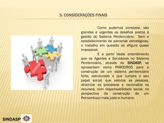 5. CONSIDERAÇÕES FINAIS


                               Como pudemos constatar, são
                    grandes e urgentes os desafios postos à
                    gestão do Sistema Penitenciário. Sem o
                    estabelecimento de parcerias estratégicas,
                    o trabalho em questão se afigura quase
                    impossível.
                               É a partir deste entendimento
                    que os Agentes e Servidores no Sistema
                    Penitenciário, através do SINDASP, se
                    apresentam como PARCEIROS para a
                    construção de um sistema penitenciário
                    forte, estruturado e que cumpra o seu
                    papel social; que valorize as pessoas,
                    dinamize os processos e racionalize os
                    recursos; com responsabilidade social, na
                    perspectiva da construção de um
                    Pernambuco mais justo e humano.




SINDASP
 