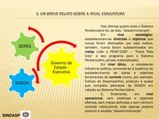 3. UM BREVE RELATO SOBRE A ATUAL CONJUNTURA


                                                Nos últimos quatro anos o Sistema
                                     Penitenciário foi, de fato, “desadministrado”.
                                                Em           nível      estratégico,
                                     estabeleceram-se diretrizes e objetivos que
                                     nunca foram efetivados: por este motivo,
      SERES                          também, nunca foram substantivados em
                                     metas (vide o PESP/2007 – “Pacto Pela
                                     Vida” e seu programa para o Sistema
                                     Penitenciário, jamais materializado);
                     Governo do                 Em nível tático, a consistente
                       Estado -      influência política, somando-se à ausência do
                      Executivo      estabelecimento de claras e objetivas
                                     ferramentas de controle (como, por exemplo,
                                     Índices de Desempenho), produziu a quase
     SDSDH
                                     que completa alienação da SDSDH em
                                     relação ao Sistema Penitenciário;
                                                E,      finalmente,    em      nível
                                     operacional, sem diretrizes e objetivos
                                     efetivos, sem metas definidas e sem nenhum
                                     controle institucional, este apenas poderia
                                     produzir a aludida “desadministração”.
SINDASP
 