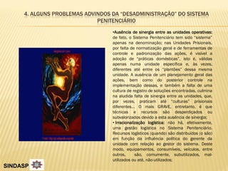 4. ALGUNS PROBLEMAS ADVINDOS DA “DESADMINISTRAÇÃO” DO SISTEMA
                             PENITENCIÁRIO
                                  •Ausência de sinergia entre as unidades operativas:
                                  de fato, o Sistema Penitenciário tem sido “sistema”
                                  apenas na denominação; nas Unidades Prisionais,
                                  por falta de normatização geral e de ferramentas de
                                  controle e padronização das ações, é visível a
                                  adoção de “práticas domésticas”, isto é, válidas
                                  apenas numa unidade específica e, às vezes,
                                  diferentes até entre os “plantões” dessa mesma
                                  unidade. A ausência de um planejamento geral das
                                  ações, bem como do posterior controle na
                                  implementação dessas, e também a falta de uma
                                  cultura de registro de soluções encontradas, culmina
                                  na aludida falta de sinergia entre as unidades, que,
                                  por vezes, praticam até “culturas” prisionais
                                  diferentes... O mais GRAVE, entretanto, é que
                                  técnicas e recursos são desperdiçados ou
                                  subvalorizados devido a esta ausência de sinergia;
                                  • Irracionalização logística: não há, efetivamente,
                                  uma gestão logística no Sistema Penitenciário.
                                  Recursos logísticos (quando) são distribuídos (o são)
                                  em função da influência política do gerente da
                                  unidade com relação ao gestor do sistema. Deste
                                  modo, equipamentos, consumíveis, veículos, entre
                                  outros,      são, comumente, subutilizados, mal-
                                  utilizados ou até, não-utilizados;
SINDASP
 