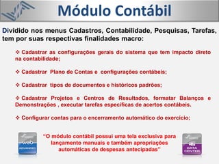 Módulo Contábil
 Cadastrar as configurações gerais do sistema que tem impacto direto
na contabilidade;
 Cadastrar Plano de Contas e configurações contábeis;
 Cadastrar tipos de documentos e históricos padrões;
 Cadastrar Projetos e Centros de Resultados, formatar Balanços e
Demonstrações , executar tarefas específicas de acertos contábeis.
 Configurar contas para o encerramento automático do exercício;
Dividido nos menus Cadastros, Contabilidade, Pesquisas, Tarefas,
tem por suas respectivas finalidades macro:
“O módulo contábil possui uma tela exclusiva para
lançamento manuais e também apropriações
automáticas de despesas antecipadas”
 