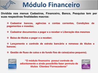 Módulo Financeiro
 Cadastrar bancos, agências e contas correntes, Condições de
pagamentos e moedas;
 Cadastrar documentos a pagar e a receber e Liberação dos mesmos
 Baixa de títulos a pagar e a receber;
 Lançamento e controle de extrato bancário e remessa de títulos a
bancos;
 Gestão de fluxo de caixa e do fundo fixo de caixa(caixa pequeno).
Dividido nos menus Cadastros, Financeiro, Banco, Pesquisa tem por
suas respectivas finalidades macros:
“O módulo financeiro possui controle de
adiantamento e ainda possibilita fazer permuta de
títulos Clientes/ Fornecedores”
 