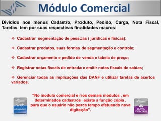 Módulo Comercial
 Cadastrar segmentação de pessoas ( jurídicas e físicas);
 Cadastrar produtos, suas formas de segmentação e controle;
 Cadastrar orçamento e pedido de venda e tabela de preço;
 Registrar notas fiscais de entrada e emitir notas fiscais de saídas;
 Gerenciar todas as implicações das DANF e utilizar tarefas de acertos
variados.
Dividido nos menus Cadastro, Produto, Pedido, Carga, Nota Fiscal,
Tarefas tem por suas respectivas finalidades macros:
“No modulo comercial e nos demais módulos , em
determinados cadastros existe a função cópia ,
para que o usuário não perca tempo efetuando nova
digitação”.
 