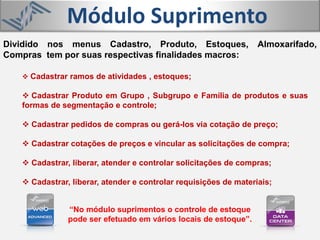 Módulo Suprimento
 Cadastrar ramos de atividades , estoques;
 Cadastrar Produto em Grupo , Subgrupo e Família de produtos e suas
formas de segmentação e controle;
 Cadastrar pedidos de compras ou gerá-los via cotação de preço;
 Cadastrar cotações de preços e vincular as solicitações de compra;
 Cadastrar, liberar, atender e controlar solicitações de compras;
 Cadastrar, liberar, atender e controlar requisições de materiais;
Dividido nos menus Cadastro, Produto, Estoques, Almoxarifado,
Compras tem por suas respectivas finalidades macros:
“No módulo suprimentos o controle de estoque
pode ser efetuado em vários locais de estoque”.
 