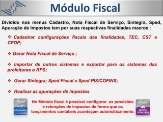 Módulo Fiscal
 Cadastrar configurações fiscais das finalidades, TEC, CST e
CFOP;
 Gerar Nota Fiscal de Serviço ;
 Importar de outros sistemas e exportar para os sistemas das
prefeituras o RPS;
 Gerar Sintegra; Sped Fiscal e Sped PIS/COFINS;
 Realizar as apurações de impostos
Dividido nos menus Cadastro, Nota Fiscal de Serviço, Sintegra, Sped,
Apuração de Impostos tem por suas respectivas finalidades macros :
No Módulo fiscal é possível configurar as provisões
e retenções de impostos de forma que os
lançamentos contábeis aconteçam automáticamente.
 