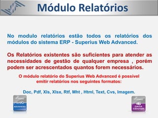 Módulo Relatórios
No modulo relatórios estão todos os relatórios dos
módulos do sistema ERP - Superius Web Advanced.
Os Relatórios existentes são suficientes para atender as
necessidades de gestão de qualquer empresa , porém
podem ser acrescentados quantos forem necessários.
O módulo relatório do Superius Web Advanced é possível
emitir relatórios nos seguintes formatos:
Doc, Pdf, Xls, Xlsx, Rtf, Mht , Html, Text, Cvs, Imagem.
 