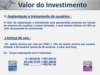  Implantação e treinamento de usuários :
O valor da implantação e treinamento será apresentado proposta em função
do números de usuários a serem treinados, e será sempre inferior em 30% ao
valor da proposta do concorrente.
Licença de uso :
1/2 salário mínimo por mês por CNPJ + 10% do salário mínimo por usuário,
limitado a 20 usuários (acima de 20 usuários o valor será fixo).
Ex : Grupo empresarial com 5 empresas :
5 x R$339,00 = R$1.695,00
20 x R$ 67,80 = R$1.356,00
Total ................ = R$3.051,00
Valor do Investimento
 