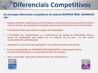 Os principais diferenciais competitivos do sistema SUPERUS WEB ADVANCED
são :
 Equipe altamente qualificados com formação em instituição de ensino de primeira linha e
mais de 25 anos de experiência em gestão empresarial em diversos ramos de atividade.
 Participação direta dos sócios no projeto de implantação;
 A facilidade nas configurações e o conhecimento da equipe de implantação reduz o
tempo de implantação que poderá ser no máximo em 30 dias , se não houver
necessidade de customizações;
 Acompanha consultoria de organização com melhores práticas de gestão.
 Custo de implantação do SUPERIUS WEB ADVANCED e infinitamente inferior
ao custo de implantação e manutenção do líder de mercado;
 Não é necessário fazer altos investimentos em infraestrutura.
Diferenciais Competitivos
 