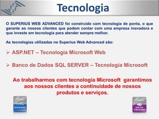 O SUPERIUS WEB ADVANCED foi construído com tecnologia de ponta, o que
garante ao nossos clientes que podem contar com uma empresa inovadora e
que investe em tecnologia para atender sempre melhor.
As tecnologias utilizadas no Superius Web Advanced são:
 ASP.NET – Tecnologia Microsoft Web
 Banco de Dados SQL SERVER – Tecnologia Microsoft
Ao trabalharmos com tecnologia Microsoft garantimos
aos nossos clientes a continuidade de nossos
produtos e serviços.
Tecnologia
 