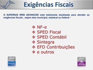 O SUPERIUS WEB ADVANCED está totalmente atualizado para atender as
exigências fiscais , sejam elas municipal, estadual ou federal :
Exigências Fiscais
 NF-e
 SPED Fiscal
 SPED Contábil
 Sintegra
 EFD Contribuições
 e outros
 