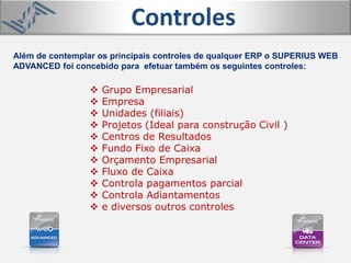 Além de contemplar os principais controles de qualquer ERP o SUPERIUS WEB
ADVANCED foi concebido para efetuar também os seguintes controles:
Controles
 Grupo Empresarial
 Empresa
 Unidades (filiais)
 Projetos (Ideal para construção Civil )
 Centros de Resultados
 Fundo Fixo de Caixa
 Orçamento Empresarial
 Fluxo de Caixa
 Controla pagamentos parcial
 Controla Adiantamentos
 e diversos outros controles
 
