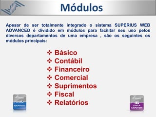 Apesar de ser totalmente integrado o sistema SUPERIUS WEB
ADVANCED é dividido em módulos para facilitar seu uso pelos
diversos departamentos de uma empresa , são os seguintes os
módulos principais:
Módulos
 Básico
 Contábil
 Financeiro
 Comercial
 Suprimentos
 Fiscal
 Relatórios
 