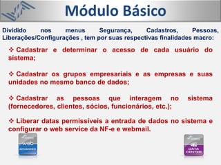 Módulo Básico
 Cadastrar e determinar o acesso de cada usuário do
sistema;
 Cadastrar os grupos empresariais e as empresas e suas
unidades no mesmo banco de dados;
 Cadastrar as pessoas que interagem no sistema
(fornecedores, clientes, sócios, funcionários, etc.);
 Liberar datas permissíveis a entrada de dados no sistema e
configurar o web service da NF-e e webmail.
Dividido nos menus Segurança, Cadastros, Pessoas,
Liberações/Configurações , tem por suas respectivas finalidades macro:
 