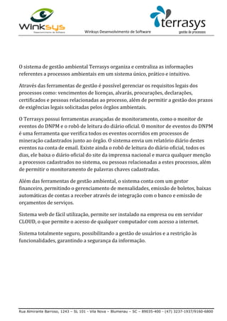Winksys Desenvolvimento de Software
Rua Almirante Barroso, 1243 – SL 101 - Vila Nova – Blumenau – SC – 89035-400 - (47) 3237-1937/9160-6800
O sistema de gestão ambiental Terrasys organiza e centraliza as informações
referentes a processos ambientais em um sistema único, prático e intuitivo.
Através das ferramentas de gestão é possível gerenciar os requisitos legais dos
processos como: vencimentos de licenças, alvarás, procurações, declarações,
certificados e pessoas relacionadas ao processo, além de permitir a gestão dos prazos
de exigências legais solicitadas pelos órgãos ambientais.
O Terrasys possui ferramentas avançadas de monitoramento, como o monitor de
eventos do DNPM e o robô de leitura do diário oficial. O monitor de eventos do DNPM
é uma ferramenta que verifica todos os eventos ocorridos em processos de
mineração cadastrados junto ao órgão. O sistema envia um relatório diário destes
eventos na conta de email. Existe ainda o robô de leitura do diário oficial, todos os
dias, ele baixa o diário oficial do site da imprensa nacional e marca qualquer menção
a processos cadastrados no sistema, ou pessoas relacionadas a estes processos, além
de permitir o monitoramento de palavras chaves cadastradas.
Além das ferramentas de gestão ambiental, o sistema conta com um gestor
financeiro, permitindo o gerenciamento de mensalidades, emissão de boletos, baixas
automáticas de contas a receber através de integração com o banco e emissão de
orçamentos de serviços.
Sistema web de fácil utilização, permite ser instalado na empresa ou em servidor
CLOUD, o que permite o acesso de qualquer computador com acesso a internet.
Sistema totalmente seguro, possibilitando a gestão de usuários e a restrição às
funcionalidades, garantindo a segurança da informação.
 