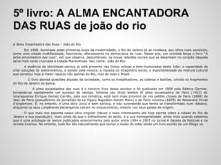 5º livro: A ALMA ENCANTADORA
DAS RUAS de joão do rio
A Alma Encantadora das Ruas - João do Rio
Em 1908, iluminada pelas primeiras luzes da modernidade, o Rio de Janeiro já se revelava, aos olhos mais sensíveis,
como uma cidade multifacetada, fascinante, efervescente na democracia da ruas. Nesse ano, um cronista lança o livro "A
alma encantadora das ruas", em que observa, deslumbrado, as novas relações sociais que se desenham no coração daquela
seria mais tarde chamada a Cidade Maravilhosa. Seu nome: João do Rio.
A essência da identidade carioca já está presente nas linhas críticas e bem-humoradas deste João: a capacidade de
criar soluções de sobrevivência, a paixão pela música, a riqueza do imaginário social, a espontaneidade da mistura cultural
que constitui hoje a maior riqueza não apenas do Rio, mas de todo o Brasil.
O livro aborda questões alijadas da sociedade, como os trabalhadores, as cadeias e ladrões, unindo os fragmentos
do Rio de Janeiro da época.
A alma encantadora das ruas é o terceiro livro desse escritor e foi publicado em 1908 pela Editora Garnier,
tornando-se rapidamente um sucesso de vendas. Embora seu título lembre El alma encantadora de Paris (1902) do
nicaraguense Enrique Gomez Carrillo, pela sua temática, está bem mais próximo de Les petites choses de Paris (1888) de
Jean de Paris (pseudônimo do jornalista do Le Figaro Napoléon-Adrien Marx) e de Paris inconnu (1878) de Alexandre Privat
d'Anglemont. É, no entanto, é uma obra única e bem carioca, e não surpreende que tenha se transformado num clássico,
enquanto os seus congêneres estrangeiros caíram no esquecimento, mesmo nos seus países de origem.
O que mais nos espanta nessa obra singular (talvez a mais interessante até hoje escrita sobre a cidade do Rio de
Janeiro e sua população), mais ainda do que o brilhantismo do estilo, é a sua homogeneidade, ainda mais quando sabemos
que é uma antologia de textos publicados anteriormente pelo autor entre 1904 e 1907 no jornal A Gazeta de Notícias e na
revista Kosmos. No entanto, tudo flui tão naturalmente que temos a ilusão de estar lendo um livro escrito de um fôlego só.
 