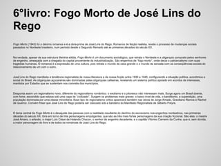 6°livro: Fogo Morto de José Lins do
Rego
Fogo Morto (1943) foi o décimo romance e é a obra-prima de José Lins do Rego. Romance de feição realista, revela o processo de mudanças sociais
passados no Nordeste brasileiro, num período desde o Segundo Reinado até as primeiras décadas do século XX.
Na verdade, apesar de sua estrutura literária sólida, Fogo Morto é um documento sociológico, que retrata o Nordeste e a oligarquia composta pelos senhores
de engenho, ameaçada com a chegada do capital proveniente da industrialização. São engenhos de “fogo morto”, onde decai o patriarcalismo com suas
tragédias humanas. O romance é a expressão de uma cultura, pois retrata o mundo da casa grande e o mundo da senzala com as conseqüências sociais do
relacionamento de um com o outro.
José Lins do Rego manifesta a tendência regionalista de nossa literatura e de nossa ficção entre 1930 e 1945, configurando a situação política, econômica e
social do Brasil. As oligarquias açucareiras são dominadas pelas oligarquias cafeeiras, revelando um sistema político apoiado em acordos de interesses,
mantidos por Estados que se sustentam nos coronéis dos municípios.
Desponta assim um regionalismo novo, diferente do regionalismo romântico: o exotismo e o pitoresco não interessam mais. Surge agora um Brasil doente,
com fome, escondido que estava sob uma capa de “civilizado”. Surgem os problemas mais graves: o baixo nível de vida, o banditismo, a superstição, uma
população dominada por uma classe minoritária. Esse tipo de regionalismo crítico aparecerá também nas obras de Jorge Amado, Graciliano Ramos e Rachel
de Queiroz. Convém frisar que José Lins do Rego poderia ser colocado sob a bandeira do Manifesto Regionalista de Gilberto Freyre.
O tema central de Fogo Morto é o desajuste das pessoas com a realidade resultante do declínio do escravismo nos engenhos nordestinos, nas primeiras
décadas do século XX. Gira em torno de três personagens empolgantes, que são as três mais fortes personagens da sua criação ficcional. São elas: o mestre
José Amaro, o artesão, o major Luís César de Holanda Chacon, o senhor de engenho decadente, e o capitão Vitorino Carneiro da Cunha, que é, sem dúvida,
a maior personagem do livro e de todos os romances de José Lins do Rego.
 