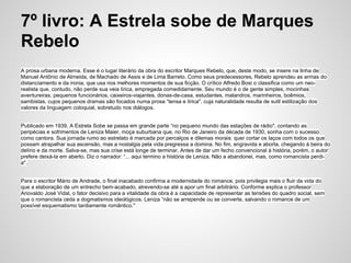 7º livro: A Estrela sobe de Marques
Rebelo
A prosa urbana moderna. Esse é o lugar literário da obra do escritor Marques Rebelo, que, deste modo, se insere na linha de
Manuel Antônio de Almeida, de Machado de Assis e de Lima Barreto. Como seus predecessores, Rebelo aprendeu as armas do
distanciamento e da ironia, que usa nos melhores momentos de sua ficção. O crítico Alfredo Bosi o classifica como um neo-
realista que, contudo, não perde sua veia lírica, empregada comedidamente. Seu mundo é o de gente simples, mocinhas
aventureiras, pequenos funcionários, caixeiros-viajantes, donas-de-casa, estudantes, malandros, marinheiros, boêmios,
sambistas, cujos pequenos dramas são focados numa prosa “tensa e lírica", cuja naturalidade resulta de sutil estilização dos
valores da linguagem coloquial, sobretudo nos diálogos.
Publicado em 1939, A Estrela Sobe se passa em grande parte “no pequeno mundo das estações de rádio", contando as
peripécias e sofrimentos de Leniza Maier, moça suburbana que, no Rio de Janeiro da década de 1930, sonha com o sucesso
como cantora. Sua jornada rumo ao estrelato é marcada por percalços e dilemas morais: quer cortar os laços com todos os que
possam atrapalhar sua ascensão, mas a nostalgia pela vida pregressa a domina. No fim, engravida e aborta, chegando à beira do
delírio e da morte. Salva-se, mas sua crise está longe de terminar. Antes de dar um fecho convencional à história, porém, o autor
prefere deixá-la em aberto. Diz o narrador: “... aqui termino a história de Leniza. Não a abandonei, mas, como romancista perdi-
a".
Para o escritor Mário de Andrade, o final inacabado confirma a modernidade do romance, pois privilegia mais o fluir da vida do
que a elaboração de um entrecho bem-acabado, atrevendo-se até a apor um final arbitrário. Conforme explica o professor
Ariovaldo José Vidal, o fator decisivo para a vitalidade da obra é a capacidade de representar as tensões do quadro social, sem
que o romancista ceda a dogmatismos ideológicos. Leniza “não se arrepende ou se converte, salvando o romance de um
possível esquematismo tardiamente romântico."
 