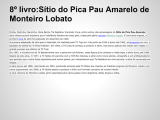 8º livro:Sítio do Pica Pau Amarelo de
Monteiro Lobato
Emília, Pedrinho, Narizinho, Dona Benta, Tia Nastácia, Visconde, Cuca, entre outros, são personagens do Sítio do Pica Pau Amarelo,
obra infanto-juvenil brasileira que é referência literária de nosso país, criada pelo gênio escritor Monteiro Lobato. É uma obra original, o
primeiro livro da série foi publicado em dezembro de 1920.
A primeira adaptação da obra para a televisão, foi realizada pela TV Tupi em 3 de junho de 1952 e durou até 1962, emprograma ao vivo, o
episódio de estréia foi “A Pílula Falante”. Em 1964, a TV Cultura começou a produzir a série, mas durou apenas seis meses sem repetir o
grande sucesso que obteve na TV Tupi.
Em 1967, a iniciativa foi da TV Bandeirantes com o patrocínio da Pullman, nesta época já se utilizava o vídeo-tape, a série durou até 1969.
Depois de oito anos, m 1977, a TV Globo em parceria com a TVE-Rio relançou a série como novos atores, cenografia e um profissionalismo
que permitiu que a série fosse exportada para outros países, por interpretarem que Tia Nastácia era uma escrava, a série foi censurada em
Angola.
A série durou até 1986, retornando em 2001, produzida somente pela TV Globo que mesclou as histórias originais de Monteiro Lobato com
novos argumentos. Em 2005, a TV Globo passou a produzir o Sítio num formato narrativo de novela infantil.
A obra Literária de Monteiro Lobato já foi exportada para vários países como Argentina, Itália, Rússia e Itália.
 