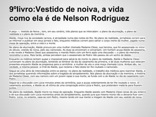 9ºlivro:Vestido de noiva, a vida
como ela é de Nelson Rodriguez
A peça :-; Vestido de Noiva ; tem, em seu cenário, três planos que se intercalam: o plano da alucinação, o plano da
realidade e o plano da memória.
Alaíde, moça rica da sociedade carioca, é atropelada numa das noites do Rio. No plano da realidade, jornalistas correm para
se informar e publicar em seus jornais o fato, enquanto médicos correm para salvar o corpo inerte da mulher, jogada numa
mesa de operação, entre a vida e a morte.
No plano da alucinação, Alaíde procura por uma mulher chamada Madame Clessi, sua heroína, que foi assassinada no início
do século, vestida de noiva, pelo seu namorado. As duas se encontram e conversam. Um homem acusa Alaíde de assassina,
e ela revela a Madame Clessi que assassinou o marido Pedro com um ferro após uma discussão -; o plano da memória
reconstitui a cena. Mais tarde, ambas percebem que o assassinato de Pedro não passou de um sonho de Alaíde.
Enquanto os médicos tentam quase o impossível para salvá-la da morte no plano da realidade, Alaíde e Madame Clessi
conversam no plano da alucinação, tentando se lembrar do dia do casamento da primeira, e de duas mulheres que estavam
presentes enquanto Alaíde se preparava para a cerimônia: a mulher de véu e uma moça chamada Lúcia. Ambas são, na
verdade, a mesma pessoa: a irmã de Alaíde, que reclama o fato desta ter lhe roubado o namorado.
Segue-se uma série de intercalações entre os planos: no plano da realidade, o trabalho dos médicos para reanimar Alaíde, e
dos jornalistas querendo informações sobre a tragédia do atropelamento. Nos planos da alucinação e da memória, a história
de Madame Clessi, com seu namoro com um jovem rapaz e sua morte, se funde com a de Alaíde no dia do casamento com
Pedro.
Segue-se a discussão com Lúcia minutos antes da cerimônia, que a acusa violentamente de ter lhe roubado o noivo. O
casamento acontece, e Alaíde se vê vítima de uma conspiração entre Lúcia e Pedro, que pretendem matá-la para ficarem
juntos.
No plano da realidade, Alaíde morre na mesa de operação. Enquanto Alaíde assiste com Madame Clessi cenas de seu enterro
e de sua discussão com Lúcia momentos antes do atropelamento, quando jura que mesmo morta não a deixaria ficar com
Pedro. Lúcia, no entanto, casa-se com Pedro, mesmo tendo em sua mente a imagem de Alaíde com seu vestido de noiva.
 