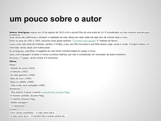 um pouco sobre o autor
Nelson Rodrigues nasceu em 23 de agosto de 1912 e foi o quinto filho de uma prole de 14. É considerado um dos maiores dramaturgos
brasileiros.
Suas obras são polêmicas e retratam a realidade da vida, talvez por esta razão ele seja alvo de críticas boas e ruins.
Entre os anos de 1941 e 1943, escreveu duas peças teatrais: “A mulher sem pecado” e “Vestido de Noiva”.
Levou uma vida cheia de tristezas: perdeu 3 irmãos, o pai, seu filho foi preso e sua filha nasceu cega, surda e muda. O próprio Nelson foi
internado várias vezes com tuberculose.
As amarguras, podridões e tragédias da vida foram transformadas em peças e livros.
Usou uma linguagem simples e inovou os textos teatrais, por isso é considerado um renovador do teatro brasileiro.
Escreveu 17 peças, vários contos e 9 romances.
Obras
Peças
-Vestido de noiva (1943)
-A falecida (1953)
-Os sete gatinhos (1958)
-Boca de ouro (1959)
-Beijo no asfalto (1960)
-Toda nudez será castigada (1965)
Romances
- Meu destino é pecar (usando o pseudônimo Suzana Flag)
-O homem proibido (Suzana Flag).
-A mentira (Suzana Flag).
-Asfalto selvagem
- O casamento
Contos
-Cem contos escolhidos – A vida como ela é…
-A vida como ela é – O homem fiel e outros contos etc...
 