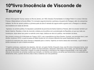 10ºlivro:Inocência de Visconde de
Taunay
Alfredo d’Escragnolle Taunay nasceu no Rio de Janeiro, em 1843. Estudou Humanidades no Colégio Pedro II e cursou Ciências
Físicas e Matemáticas na Escola Militar. Foi nomeado segundo-tenente e participou da guerra do Paraguai, além de campanhas
militares. No Rio de Janeiro publicou a primeira parte da obra A retirada da Laguna sobre a guerra com o Paraguai e a retirada
dos brasileiros em razão da derrota.
Ingressou na carreira política, foi deputado e presidente da província de Santa Catarina e Paraná, além de senador também por
Santa Catarina. Recebeu o título de visconde e afastou-se da política com a proclamação da República, já que sua visão era
monárquica. Após deixar seu posto no exército como major, dedicou-se não só à política, mas também às letras.
Seu primeiro romance foi A Mocidade de Trajano (1871), sob o pseudônimo de Sílvio Dinarte. Contudo, sua principal obra é, sem
dúvida, Inocência (1872), a qual se passa em Mato Grosso em um universo diferente dos quais freqüentava na corte.
Inocência foi traduzida para vários idiomas e adaptada para o cinema. Vejamos um trecho desta obra renomada, o qual retrata o
âmbito sertanejo em que a história acontece:
“O legítimo sertanejo, explorador dos desertos, não tem, em geral, família. Enquanto moço, seu fim único é devassar terras, pisar
campos onde ninguém antes pusera pé, vadear rios desconhecidos, despontar cabeceiras e furar matas, que descobridor algum
até então haja varado. Cresce-lhe o orgulho na razão da extensão e importância das viagens empreendidas; e seu maior gosto
cifra-se em enumerar as correntes caudais que transpôs, os ribeirões que batizou, as serras que transmontou e os pantanais que
afoitamente cortou, quando não levou dias e dias a rodeá-los com rara paciência.”
 