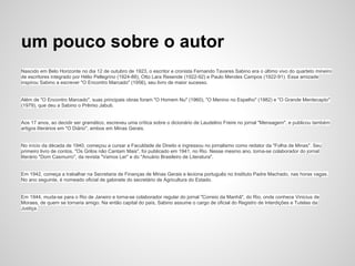 um pouco sobre o autor
Nascido em Belo Horizonte no dia 12 de outubro de 1923, o escritor e cronista Fernando Tavares Sabino era o último vivo do quarteto mineiro
de escritores integrado por Hélio Pellegrino (1924-88), Otto Lara Resende (1922-92) e Paulo Mendes Campos (1922-91). Essa amizade
inspirou Sabino a escrever "O Encontro Marcado" (1956), seu livro de maior sucesso.
Além de "O Encontro Marcado", suas principais obras foram "O Homem Nu" (1960), "O Menino no Espelho" (1982) e "O Grande Mentecapto"
(1979), que deu a Sabino o Prêmio Jabuti.
Aos 17 anos, ao decidir ser gramático, escreveu uma crítica sobre o dicionário de Laudelino Freire no jornal "Mensagem", e publicou também
artigos literários em "O Diário", ambos em Minas Gerais.
No início da década de 1940, começou a cursar a Faculdade de Direito e ingressou no jornalismo como redator da "Folha de Minas". Seu
primeiro livro de contos, "Os Grilos não Cantam Mais", foi publicado em 1941, no Rio. Nesse mesmo ano, torna-se colaborador do jornal
literário "Dom Casmurro", da revista "Vamos Ler" e do "Anuário Brasileiro de Literatura".
Em 1942, começa a trabalhar na Secretaria de Finanças de Minas Gerais e leciona português no Instituto Padre Machado, nas horas vagas.
No ano seguinte, é nomeado oficial de gabinete do secretário de Agricultura do Estado.
Em 1944, muda-se para o Rio de Janeiro e torna-se colaborador regular do jornal "Correio da Manhã", do Rio, onde conhece Vinicius de
Moraes, de quem se tornaria amigo. Na então capital do país, Sabino assume o cargo de oficial do Registro de Interdições e Tutelas da
Justiça.
 