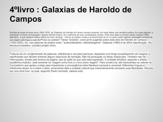 4ºlivro : Galaxias de Haroldo de
Campos
Escritas ao longo de treze anos (1963-1976), as 'Galáxias' de Haroldo de Campo mantém pulsante, em cada sílaba, sua centelha poética. Em suas páginas, a
expressão 'universo da linguagem' adquire sentido próprio, tal a radiância de suas constelações verbais. Vinte anos após a primeira edição integral (1984),
esta obra - a que Caetano Veloso referiu-se como 'proesia' - retorna ao público revista e acompanhada de cd, no qual o autor registrou passagens centrais de
sua viagem pela língua e pela literProsa ou poesia? Talvez "proesia", como já foi sugerido sobre esta obra de Haroldo de Campos
(1929-2003). Ou, nas palavras do próprio autor, "audiovideotexto, videotextogame". Galáxias (1984) é de difícil classificação. Na
literatura brasileira, constitui projeto único.
Trata-se de um conglomerado de palavras, referências e recursos barrocos, dispostos num longo encadeamento de imagens e
significantes que deixam entrever alguns resquícios de narração. Não há pontuação ou letras maiúsculas. Também não há
interrupções, exceto pelo branco da página, que se opõe ao que nela está registrado. A unidade temática, segundo o artista-
acadêmico-tradutor, está somente na "viagem como livro e o livro como viagem". Para construí-la, ele transcendeu os valores do
Concretismo que ajudou a erigir para impulsionar a convergência entre literatura nacional e universal. Diferentes línguas e
influências atuam no e sobre o texto, arrancando dele a unidade cultural que costumeiramente cercearia suas liberdades. Resulta
daí uma obra livre, na qual, segundo Paulo Leminski, caberia tudo.
 