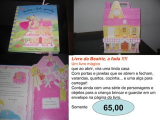 Livro da Beatriz, a fada !!!!
Um livro mágico
que ao abrir, vira uma linda casa
Com portas e janelas que se abrem e fecham,
varandas, quartos, cozinha... e uma alça para
carregar!
Conta ainda com uma série de personagens e
objetos para a criança brincar e guardar em um
envelope na página do livro.
Somente
65,00
 