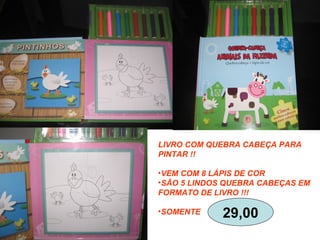 LIVRO COM QUEBRA CABEÇA PARA
PINTAR !!
•VEM COM 8 LÁPIS DE COR
•SÃO 5 LINDOS QUEBRA CABEÇAS EM
FORMATO DE LIVRO !!!
•SOMENTE 29,00
 
