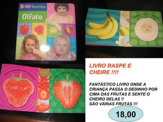 LIVRO RASPE E
CHEIRE !!!!
FANTÁSTICO LIVRO ONDE A
CRIANÇA PASSA O DEDINHO POR
CIMA DAS FRUTAS E SENTE O
CHEIRO DELAS !!
SÃO VÁRIAS FRUTAS !!!
18,00
 