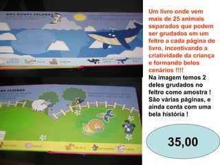 Um livro onde vem
mais de 25 animais
separados que podem
ser grudados em um
feltro a cada página do
livro, incentivando a
criatividade da criança
e formando belos
cenários !!!!
Na imagem temos 2
deles grudados no
feltro como amostra !
São várias páginas, e
ainda conta com uma
bela história !
35,00
 