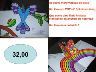 As cores maravilhosas de deus !
Um livro em POP UP ! (3 dimensões)
Que conta uma linda história,
mostrando os animais da natureza.
Um livro bem colorido !
32,00
 
