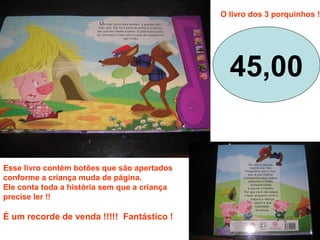 Esse livro contém botões que são apertados
conforme a criança muda de página.
Ele conta toda a história sem que a criança
precise ler !!
É um recorde de venda !!!!! Fantástico !
45,00
O livro dos 3 porquinhos !
 