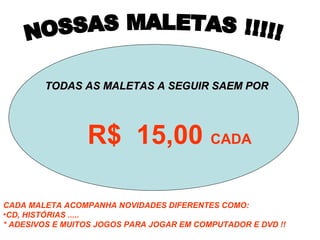 TODAS AS MALETAS A SEGUIR SAEM PORTODAS AS MALETAS A SEGUIR SAEM POR
R$ 15,00 CADA
CADA MALETA ACOMPANHA NOVIDADES DIFERENTES COMO:
•CD, HISTÓRIAS .....
* ADESIVOS E MUITOS JOGOS PARA JOGAR EM COMPUTADOR E DVD !!
 