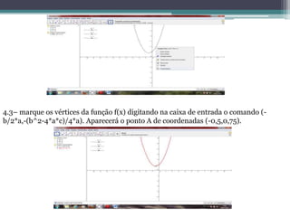 4.3– marque os vértices da função f(x) digitando na caixa de entrada o comando (-
b/2*a,-(b^2-4*a*c)/4*a). Aparecerá o ponto A de coordenadas (-0,5,0,75).
 