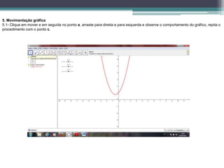 5. Movimentação gráfica
5.1- Clique em mover e em seguida no ponto a, arraste para direita e para esquerda e observe o comportamento do gráfico, repita o
procedimento com o ponto c.
 