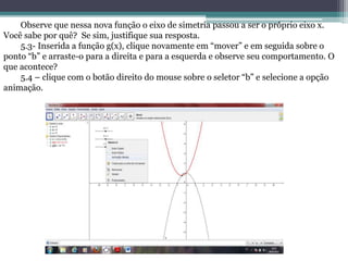 Observe que nessa nova função o eixo de simetria passou a ser o próprio eixo x.
Você sabe por quê? Se sim, justifique sua resposta.
5.3- Inserida a função g(x), clique novamente em “mover” e em seguida sobre o
ponto “b” e arraste-o para a direita e para a esquerda e observe seu comportamento. O
que acontece?
5.4 – clique com o botão direito do mouse sobre o seletor “b” e selecione a opção
animação.
 