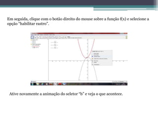 Em seguida, clique com o botão direito do mouse sobre a função f(x) e selecione a
opção “habilitar rastro”.
Ative novamente a animação do seletor “b” e veja o que acontece.
 