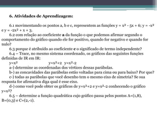 6. Atividades de Aprendizagem:
6.1 movimentando os pontos a, b e c, representem as funções y = x² - 5x + 6; y = -x²
e y = -2x² + x + 3.
6.2 com relação ao coeficiente a da função o que podemos afirmar segundo o
comportamento do gráfico quando ele for positivo, quando for negativo e quando for
nulo?
6.3 porque é atribuído ao coeficiente c o significado de termo independente?
6.4 – Trace, no mesmo sistema coordenado, os gráficos das seguintes funções
definidas de IR em IR:
y=x² y=x²+2 y=x²-2
a-) determine as coordenadas dos vértices dessas parábolas.
b-) as concavidades das parábolas estão voltadas para cima ou para baixo? Por que?
c-) todas as parábolas que você desenho tem o mesmo eixo de simetria? Se sua
resposta for afirmativa diga qual é esse eixo.
d-) como você pode obter os gráficos de y=x²+2 e y=x²-2 conhecendo o gráfico
y=x²?
6.5 – determine a função quadrática cujo gráfico passa pelos pontos A=(1,8),
B=(0,3) e C=(2,-1).
 
