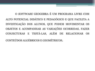 O SOFTWARE GEOGEBRA É UM PROGRAMA LIVRE COM
ALTO POTENCIAL DIDÁTICO E PEDAGÓGICO E QUE FACILITA A
INVESTIGAÇÃO DOS ALUNOS, QUE PODEM MOVIMENTAR OS
OBJETOS E ACOMPANHAR AS VARIAÇÕES OCORRIDAS, FAZER
CONJECTURAS E TESTÁ-LAS, ALÉM DE RELACIONAR OS
CONTEÚDOS ALGÉBRICOS E GEOMÉTRICOS.
 