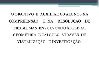O OBJETIVO É AUXILIAR OS ALUNOS NA
COMPREENSÃO E NA RESOLUÇÃO DE
PROBLEMAS ENVOLVENDO ÁLGEBRA,
GEOMETRIA E CÁLCULO ATRAVÉS DE
VISUALIZAÇÃO E INVESTIGAÇÃO.
 
