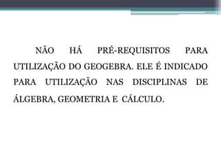 NÃO HÁ PRÉ-REQUISITOS PARA
UTILIZAÇÃO DO GEOGEBRA. ELE É INDICADO
PARA UTILIZAÇÃO NAS DISCIPLINAS DE
ÁLGEBRA, GEOMETRIA E CÁLCULO.
 