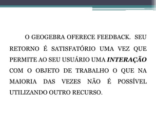 O GEOGEBRA OFERECE FEEDBACK. SEU
RETORNO É SATISFATÓRIO UMA VEZ QUE
PERMITE AO SEU USUÁRIO UMA INTERAÇÃO
COM O OBJETO DE TRABALHO O QUE NA
MAIORIA DAS VEZES NÃO É POSSÍVEL
UTILIZANDO OUTRO RECURSO.
 