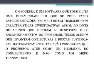 O GEOGEBRA É UM SOFTWARE QUE POSSIBILITA
UMA DINAMICIDADE EM QUE SE PODE FAZER
EXPERIMENTAÇÕES POR MEIO DE UM TRABALHO COM
CARACTERÍSTICAS INVESTIGATIVAS. ASSIM, AO INVÉS
DE ALUNOS QUE ESPERAM AS RESPOSTAS E OS
ENCAMINHAMENTOS DO PROFESSOR, TEMOS ALUNOS
QUE LEVANTAM CONJECTURAS E BUSCAM JUSTIFICÁ-
LAS MATEMATICAMENTE. TAL AÇÃO POSSIBILITA QUE
O PROFESSOR ATUE COMO UM MEDIADOR DO
CONHECIMENTO E NÃO COMO UM MERO
TRANSMISSOR.
 