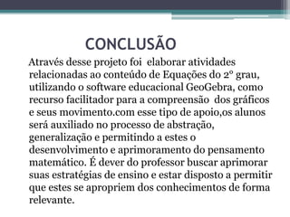 CONCLUSÃO
Através desse projeto foi elaborar atividades
relacionadas ao conteúdo de Equações do 2° grau,
utilizando o software educacional GeoGebra, como
recurso facilitador para a compreensão dos gráficos
e seus movimento.com esse tipo de apoio,os alunos
será auxiliado no processo de abstração,
generalização e permitindo a estes o
desenvolvimento e aprimoramento do pensamento
matemático. É dever do professor buscar aprimorar
suas estratégias de ensino e estar disposto a permitir
que estes se apropriem dos conhecimentos de forma
relevante.
 