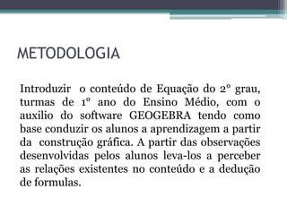 METODOLOGIA
Introduzir o conteúdo de Equação do 2° grau,
turmas de 1° ano do Ensino Médio, com o
auxilio do software GEOGEBRA tendo como
base conduzir os alunos a aprendizagem a partir
da construção gráfica. A partir das observações
desenvolvidas pelos alunos leva-los a perceber
as relações existentes no conteúdo e a dedução
de formulas.
 