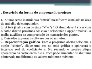 . Descrição da forma de emprego do projeto:
1. Alunos serão instruídos a “entrar” no software instalado na área
de trabalho do computador.
2. A tela já abre com os eixos “x” e “y”. O aluno deverá clicar com
o botão direito próximos aos eixo e selecionar a opção “malha”. A
malha auxiliara na compreensão de marcação dos pontos.
3. Deixá-los explorar o software por 10 minutos.
4. Representação gráfica Com o programa aberto selecione a
opção “seletor”, clique uma vez na zona gráfica e aparecerá o
intervalo real do coeficiente a. No segundo e terceiro clique
aparecerão os coeficientes b e c. você pode aumentar ou diminuir
o intervalo modificando os valores mínimo e máximo.
 