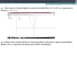 4.1 - Para inserir a função digite na caixa de entrada f(x)=a*x^2+b*x+c e aparecerá a função y = x² + x + 1.
4.1 - Para inserir a função digite na caixa de entrada f(x)=a*x^2+b*x+c e aparecerá a
função y = x² + x + 1.
4,2- Clique com o botão direito em cima do gráfico e selecione a opção propriedades.
Mude a cor e a espessura da linha para melhor visualização.
 