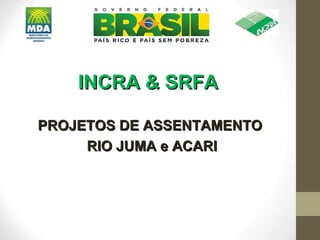 INCRA & SRFA

PROJETOS DE ASSENTAMENTO
     RIO JUMA e ACARI
 