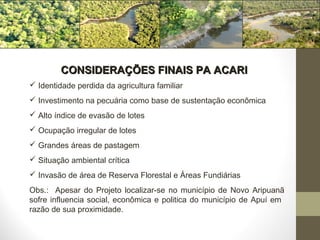 CONSIDERAÇÕES FINAIS PA ACARI
 Identidade perdida da agricultura familiar
 Investimento na pecuária como base de sustentação econômica
 Alto índice de evasão de lotes
 Ocupação irregular de lotes
 Grandes áreas de pastagem
 Situação ambiental crítica
 Invasão de área de Reserva Florestal e Áreas Fundiárias
Obs.: Apesar do Projeto localizar-se no município de Novo Aripuanã
sofre influencia social, econômica e politica do município de Apuí em
razão de sua proximidade.
 